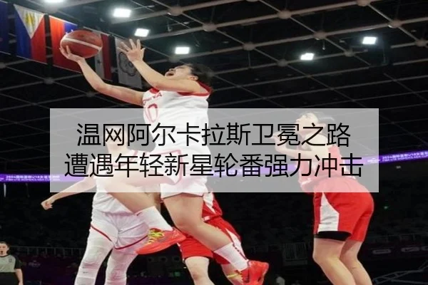 温网阿尔卡拉斯卫冕之路 遭遇年轻新星轮番强力冲击